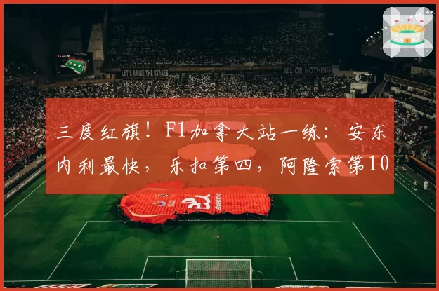 三度红旗！F1加拿大站一练：安东内利最快，乐扣第四，阿隆索第10
