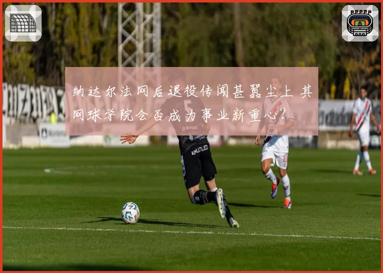 纳达尔法网后退役传闻甚嚣尘上 其网球学院会否成为事业新重心？
