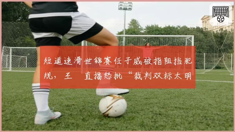短道速滑世锦赛任子威被指阻挡犯规,王濛直播怒批“裁判双标太明显”