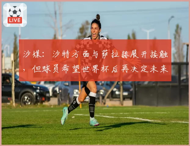 沙媒:沙特方面与萨拉赫展开接触,但球员希望世界杯后再决定未来