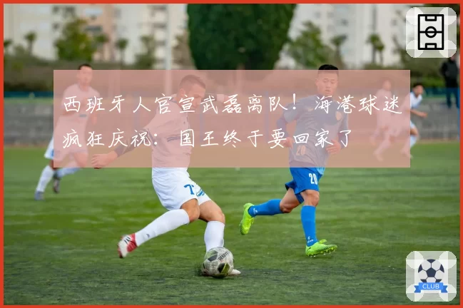 西班牙人官宣武磊离队!海港球迷疯狂庆祝:国王终于要回家了