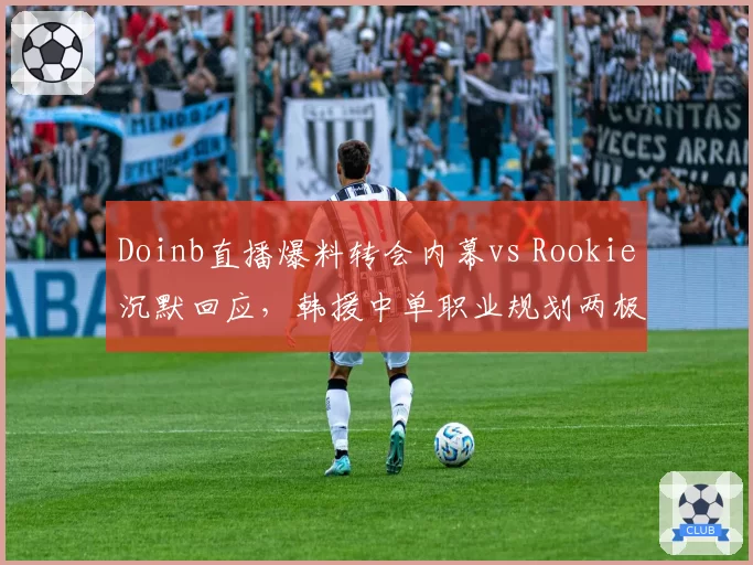 Doinb直播爆料转会内幕vs Rookie沉默回应，韩援中单职业规划两极化