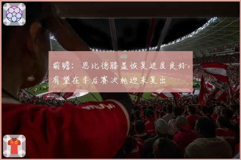 前瞻：恩比德膝盖恢复进度良好，有望在季后赛次轮迎来复出