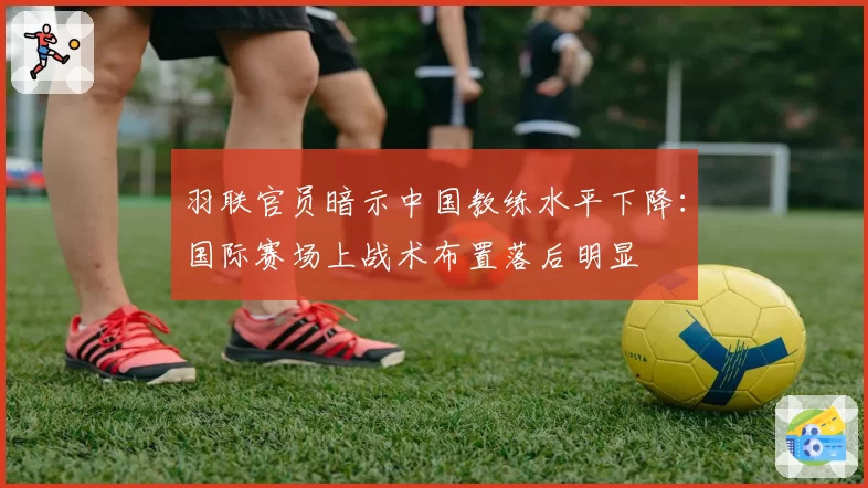 羽联官员暗示中国教练水平下降：国际赛场上战术布置落后明显