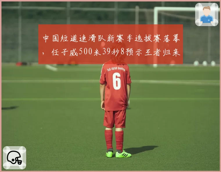 中国短道速滑队新赛季选拔赛落幕，任子威500米39秒8预示王者归来