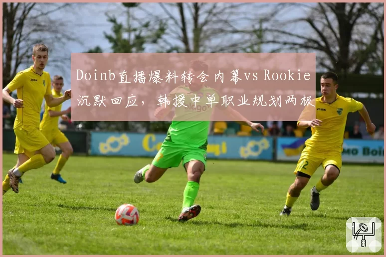 Doinb直播爆料转会内幕vs Rookie沉默回应，韩援中单职业规划两极化