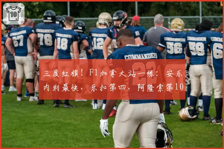 三度红旗！F1加拿大站一练：安东内利最快，乐扣第四，阿隆索第10