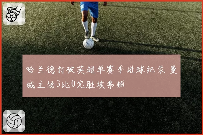 哈兰德打破英超单赛季进球纪录 曼城主场3比0完胜埃弗顿