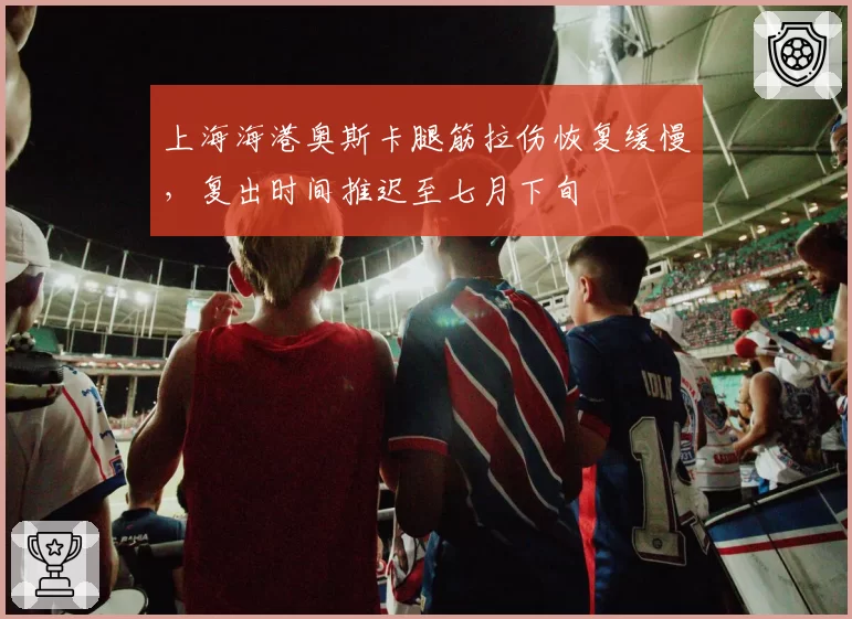 上海海港奥斯卡腿筋拉伤恢复缓慢,复出时间推迟至七月下旬