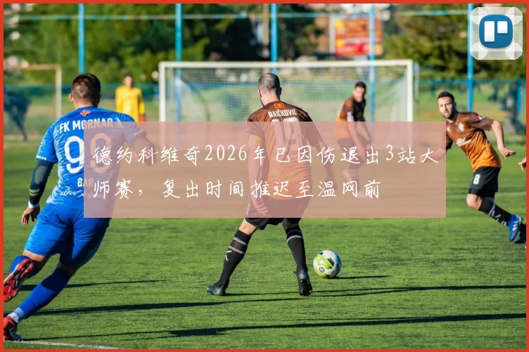 德约科维奇2026年已因伤退出3站大师赛,复出时间推迟至温网前