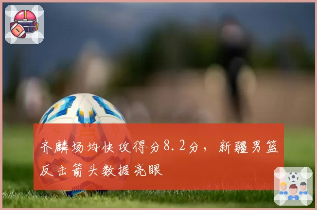 齐麟场均快攻得分8.2分,新疆男篮反击箭头数据亮眼