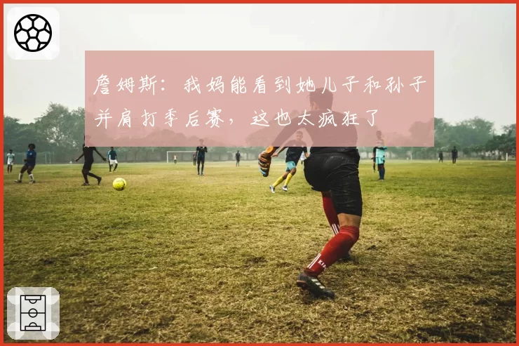 詹姆斯：我妈能看到她儿子和孙子并肩打季后赛，这也太疯狂了