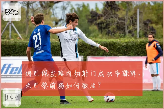 姆巴佩左路内切射门成功率骤降，大巴黎前场如何激活？