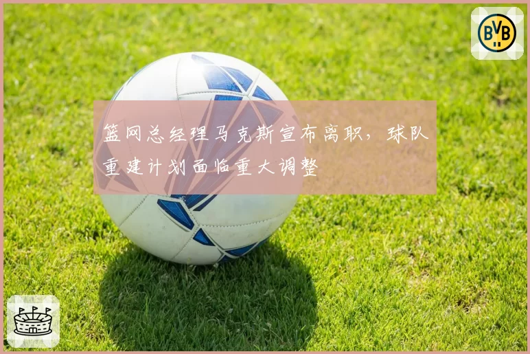 篮网总经理马克斯宣布离职,球队重建计划面临重大调整