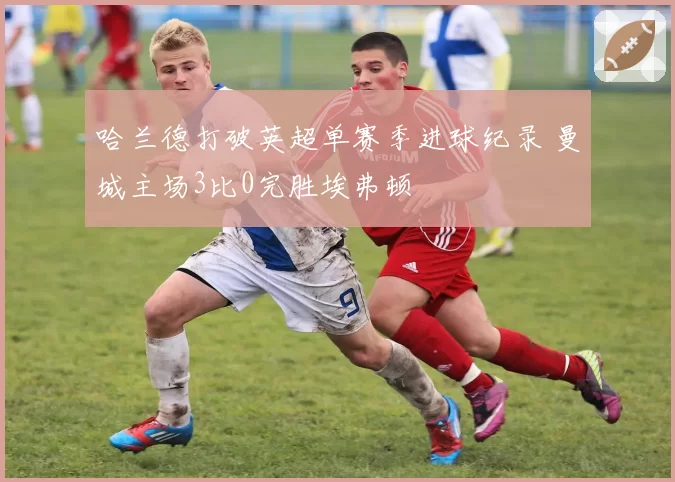 哈兰德打破英超单赛季进球纪录 曼城主场3比0完胜埃弗顿