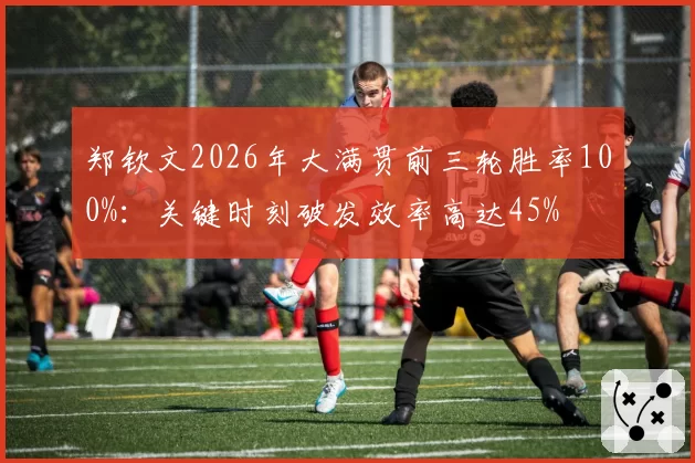 郑钦文2026年大满贯前三轮胜率100%:关键时刻破发效率高达45%