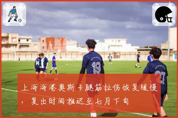 上海海港奥斯卡腿筋拉伤恢复缓慢,复出时间推迟至七月下旬