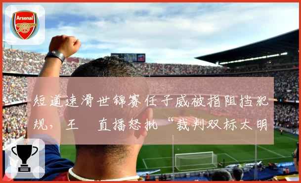 短道速滑世锦赛任子威被指阻挡犯规,王濛直播怒批“裁判双标太明显”