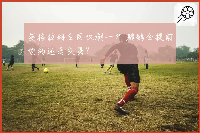 英格拉姆合同仅剩一年 鹈鹕会提前续约还是交易？