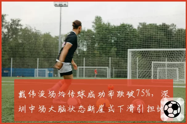 戴伟浚场均传球成功率跌破75%，深圳中场大脑状态断崖式下滑引担忧