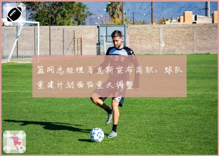 篮网总经理马克斯宣布离职,球队重建计划面临重大调整