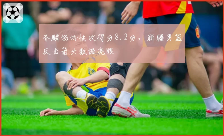 齐麟场均快攻得分8.2分,新疆男篮反击箭头数据亮眼