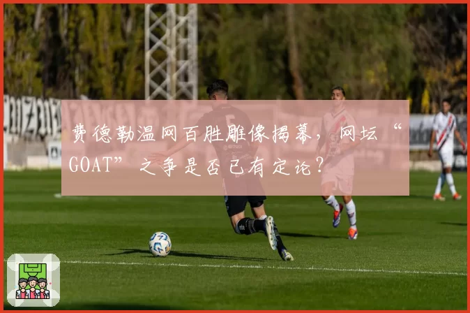 费德勒温网百胜雕像揭幕,网坛“GOAT”之争是否已有定论?