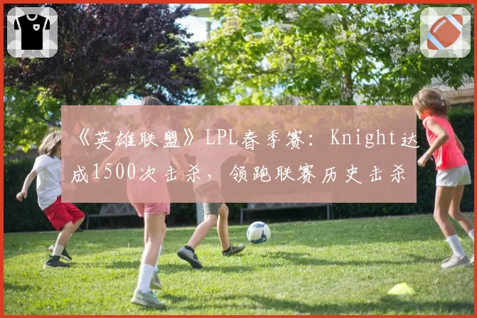 《英雄联盟》LPL春季赛：Knight达成1500次击杀，领跑联赛历史击杀榜