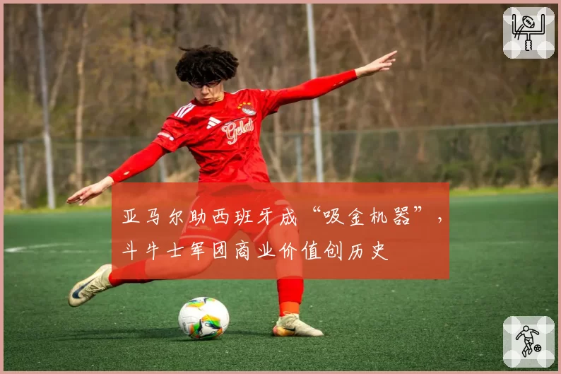 亚马尔助西班牙成“吸金机器”,斗牛士军团商业价值创历史