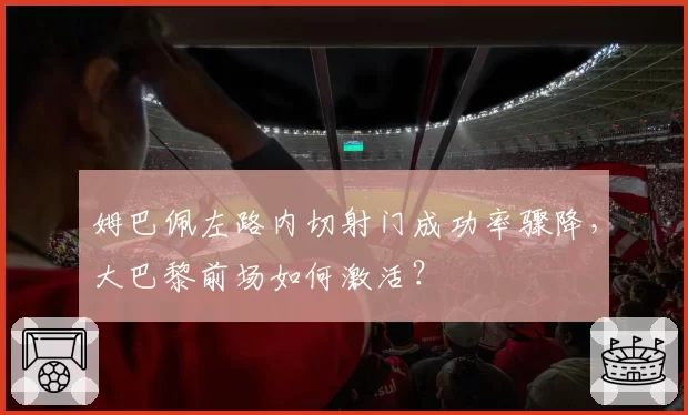 姆巴佩左路内切射门成功率骤降，大巴黎前场如何激活？