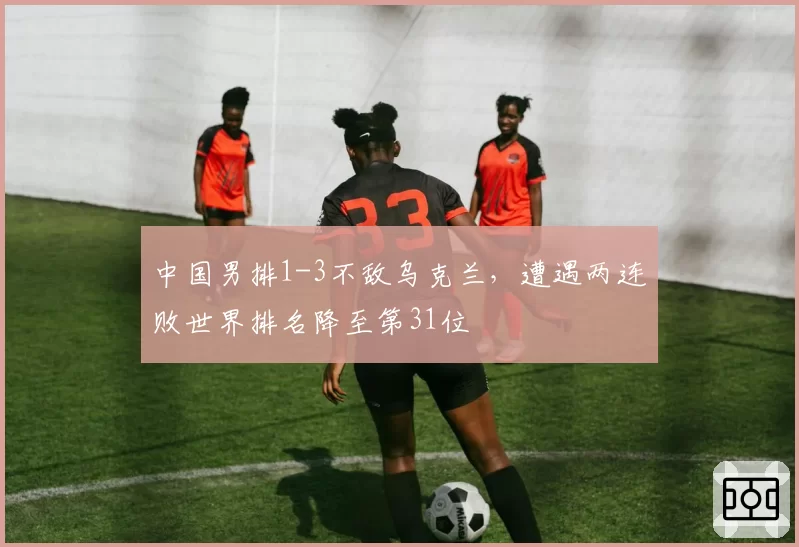 中国男排1-3不敌乌克兰,遭遇两连败世界排名降至第31位
