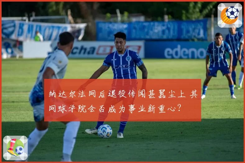 纳达尔法网后退役传闻甚嚣尘上 其网球学院会否成为事业新重心？