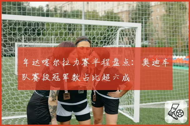 年达喀尔拉力赛半程盘点:奥迪车队赛段冠军数占比超六成