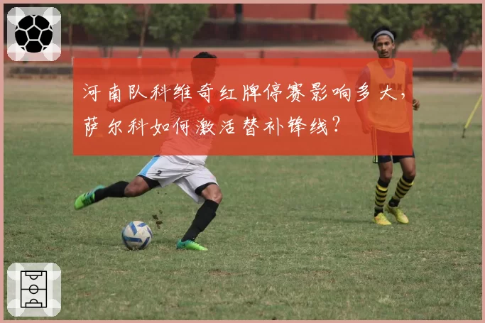 河南队科维奇红牌停赛影响多大,萨尔科如何激活替补锋线?