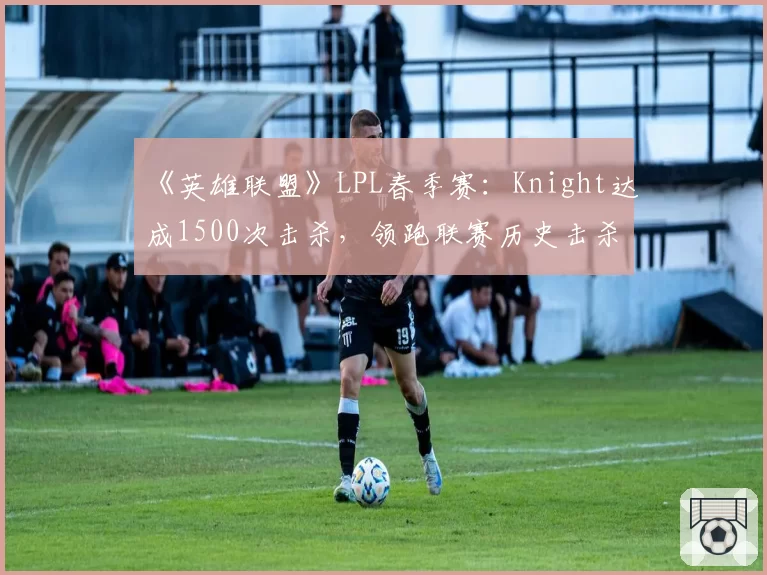 《英雄联盟》LPL春季赛：Knight达成1500次击杀，领跑联赛历史击杀榜
